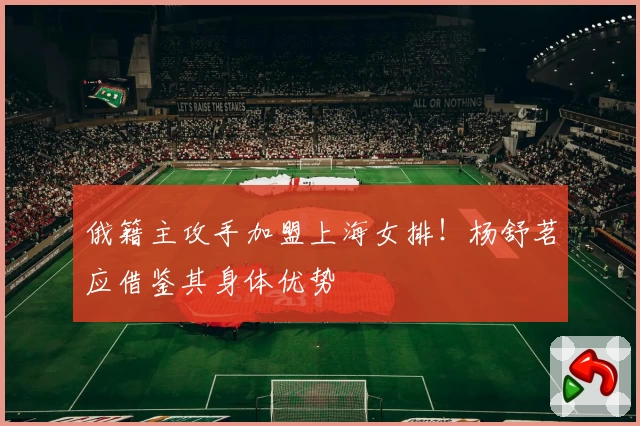 俄籍主攻手加盟上海女排！杨舒茗应借鉴其身体优势