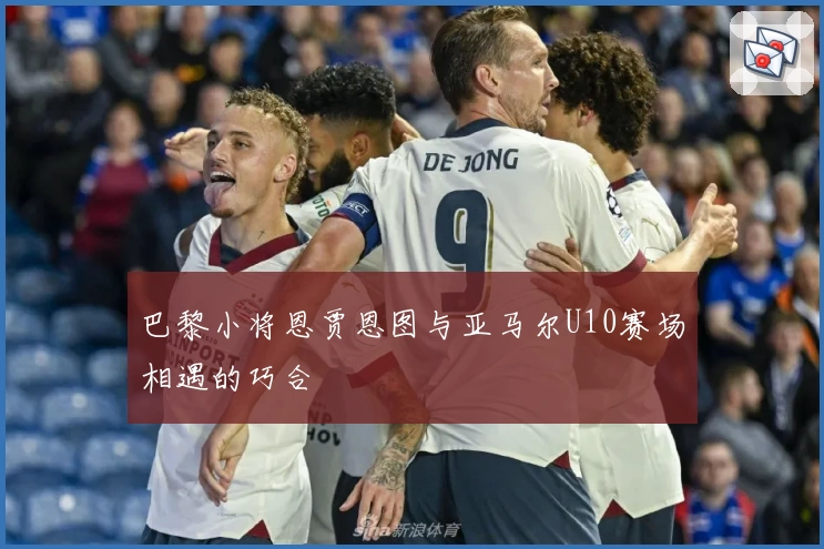 巴黎小将恩贾恩图与亚马尔U10赛场相遇的巧合