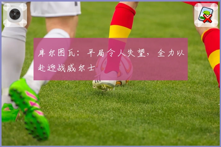 库尔图瓦：平局令人失望，全力以赴迎战威尔士