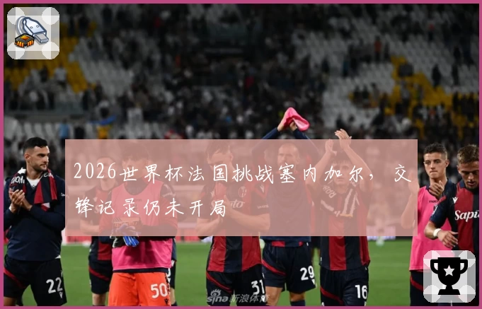 2026世界杯法国挑战塞内加尔，交锋记录仍未开局