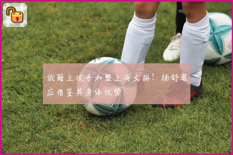 俄籍主攻手加盟上海女排！杨舒茗应借鉴其身体优势