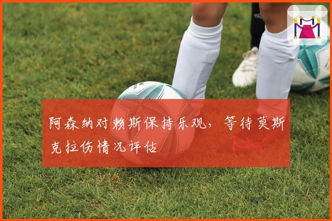 阿森纳对赖斯保持乐观，等待莫斯克拉伤情况评估