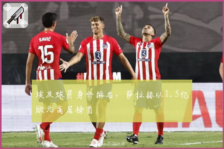 埃及球员身价排名，萨拉赫以1.5亿欧元高居榜首