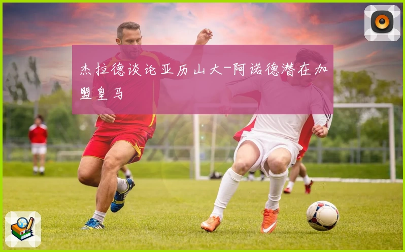 杰拉德谈论亚历山大-阿诺德潜在加盟皇马
