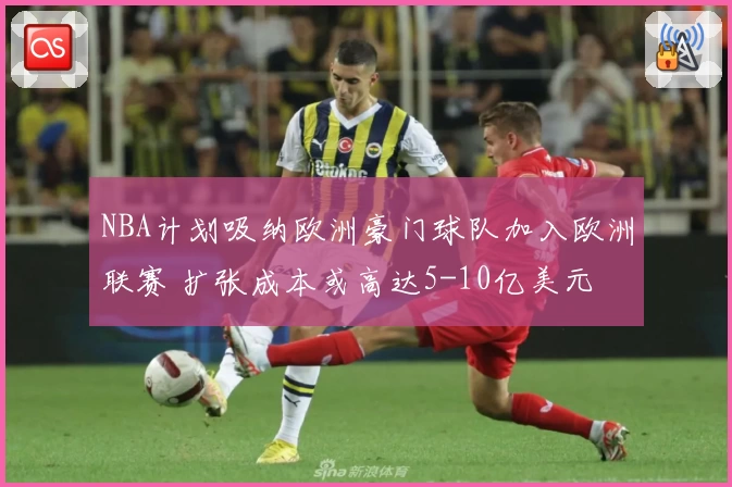 NBA计划吸纳欧洲豪门球队加入欧洲联赛 扩张成本或高达5-10亿美元