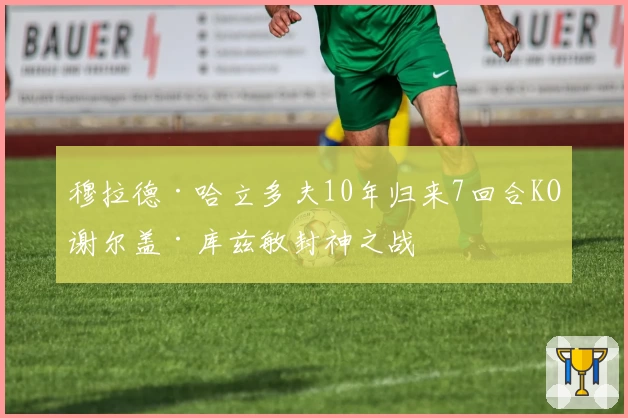 穆拉德·哈立多夫10年归来7回合KO谢尔盖·库兹敏封神之战
