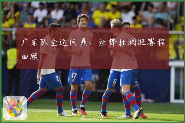 广东队全运问鼎，杜锋杜润旺赛程回顾